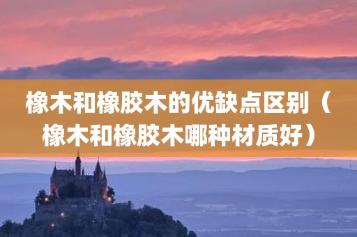 橡木和橡胶木的优缺点区别（橡木和橡胶木哪种材质好）