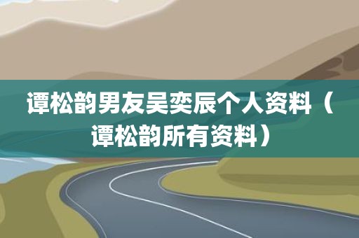 谭松韵男友吴奕辰个人资料（谭松韵所有资料）