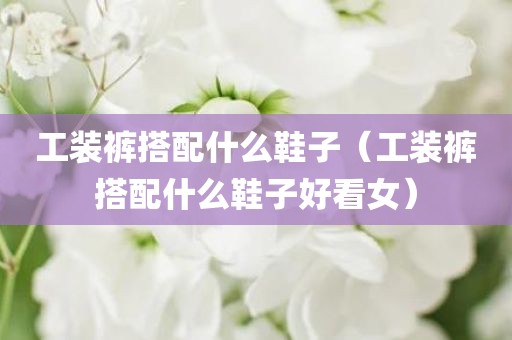 工装裤搭配什么鞋子（工装裤搭配什么鞋子好看女）