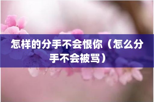 怎样的分手不会恨你（怎么分手不会被骂）