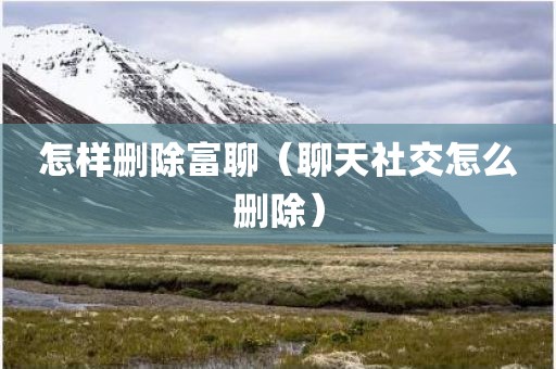 怎样删除富聊（聊天社交怎么删除）