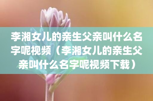 李湘女儿的亲生父亲叫什么名字呢视频（李湘女儿的亲生父亲叫什么名字呢视频下载）