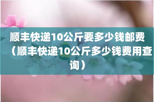 顺丰快递10公斤要多少钱邮费(顺丰快递10公斤多少钱费用查询)
