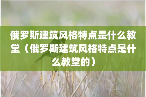 俄罗斯建筑风格特点是什么教堂（俄罗斯建筑风格特点是什么教堂的）