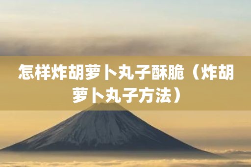 怎样炸胡萝卜丸子酥脆（炸胡萝卜丸子方法）