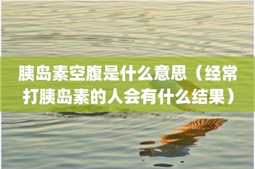 胰岛素空腹是什么意思（经常打胰岛素的人会有什么结果）