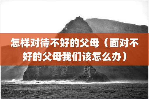 怎样对待不好的父母（面对不好的父母我们该怎么办）