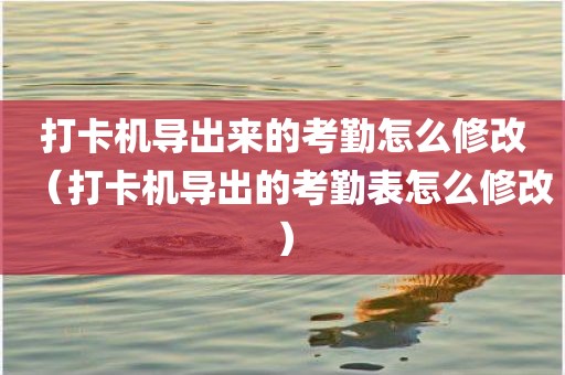 打卡机导出来的考勤怎么修改（打卡机导出的考勤表怎么修改）