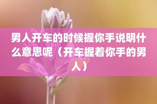 男人开车的时候握你手说明什么意思呢（开车握着你手的男人）