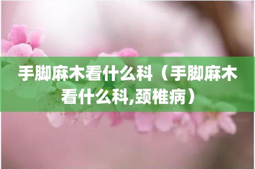 手脚麻木看什么科（手脚麻木看什么科,颈椎病）