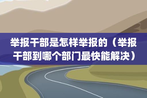 举报干部是怎样举报的（举报干部到哪个部门最快能解决）