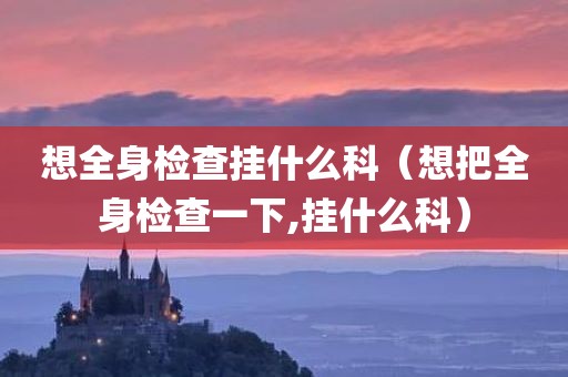 想全身检查挂什么科（想把全身检查一下,挂什么科）