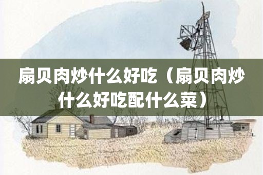 扇贝肉炒什么好吃（扇贝肉炒什么好吃配什么菜）