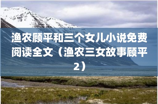 渔农顾平和三个女儿小说免费阅读全文（渔农三女故事顾平2）