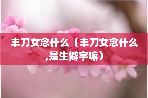 丰刀女念什么（丰刀女念什么,是生僻字嘛）