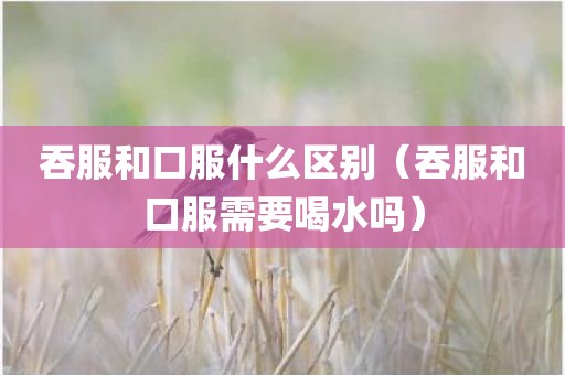 吞服和口服什么区别（吞服和口服需要喝水吗）
