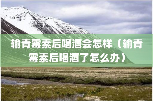 输青霉素后喝酒会怎样（输青霉素后喝酒了怎么办）