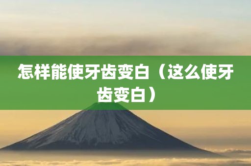 怎样能使牙齿变白（这么使牙齿变白）