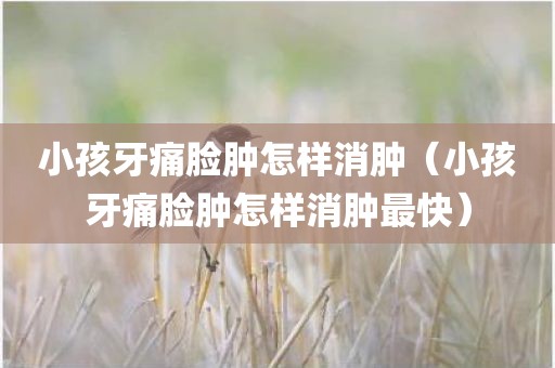 小孩牙痛脸肿怎样消肿（小孩牙痛脸肿怎样消肿最快）