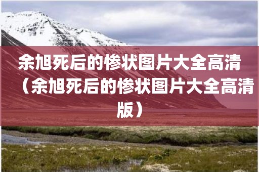 余旭死后的惨状图片大全高清(余旭死后的惨状图片大全高清版)