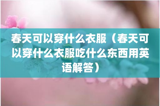 春天可以穿什么衣服(春天可以穿什么衣服吃什么东西用英语解答)
