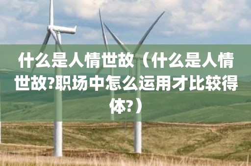 什么是人情世故（什么是人情世故?职场中怎么运用才比较得体?）