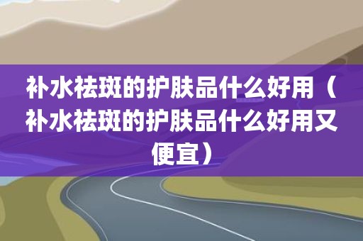 补水祛斑的护肤品什么好用（补水祛斑的护肤品什么好用又便宜）