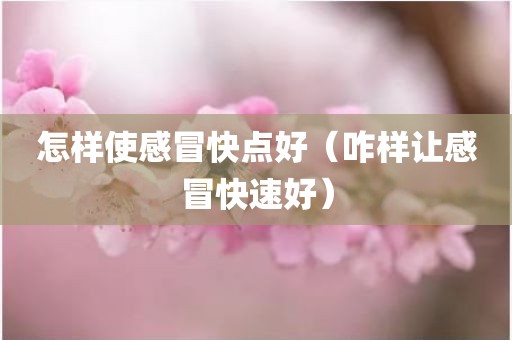 怎样使感冒快点好（咋样让感冒快速好）