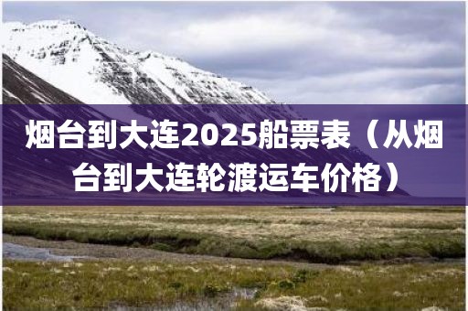 烟台到大连2025船票表(从烟台到大连轮渡运车价格) 烟台到大连2025船票表(从烟台到大连轮渡运车价格)