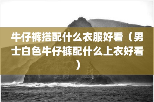 牛仔裤搭配什么衣服好看（男士白色牛仔裤配什么上衣好看）