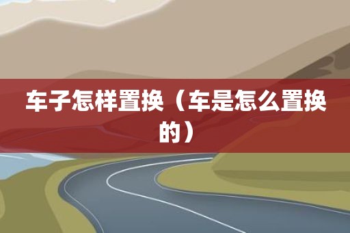 车子怎样置换（车是怎么置换的）