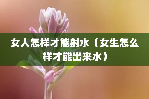 女人怎样才能射水（女生怎么样才能出来水）