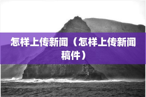 怎样上传新闻（怎样上传新闻稿件）