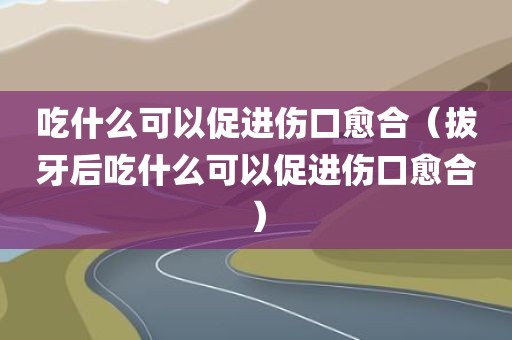 吃什么可以促进伤口愈合(拔牙后吃什么可以促进伤口愈合)