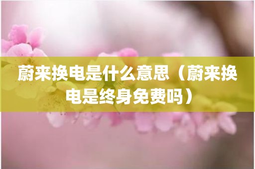 蔚来换电是什么意思（蔚来换电是终身免费吗）