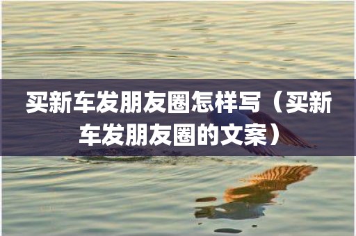 买新车发朋友圈怎样写（买新车发朋友圈的文案）