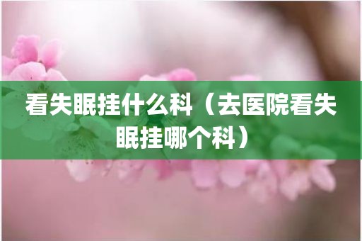 看失眠挂什么科（去医院看失眠挂哪个科）