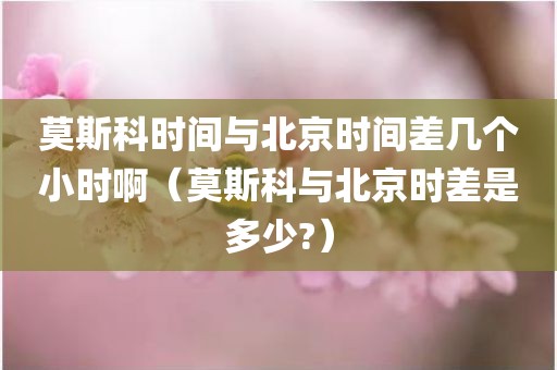 莫斯科时间与北京时间差几个小时啊（莫斯科与北京时差是多少?）