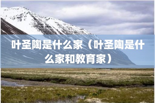 叶圣陶是什么家(叶圣陶是什么家和教育家)
