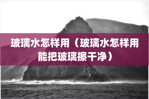 玻璃水怎样用（玻璃水怎样用能把玻璃擦干净）