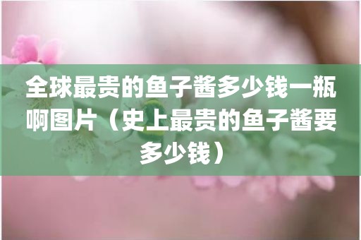 全球最贵的鱼子酱多少钱一瓶啊图片（史上最贵的鱼子酱要多少钱）