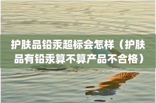 护肤品铅汞超标会怎样（护肤品有铅汞算不算产品不合格）