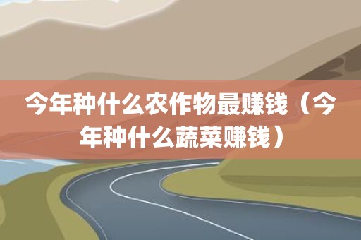 今年种什么农作物最赚钱（今年种什么蔬菜赚钱）