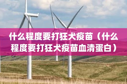 什么程度要打狂犬疫苗（什么程度要打狂犬疫苗血清蛋白）