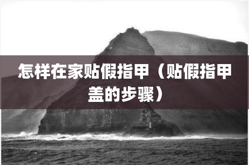 怎样在家贴假指甲（贴假指甲盖的步骤）