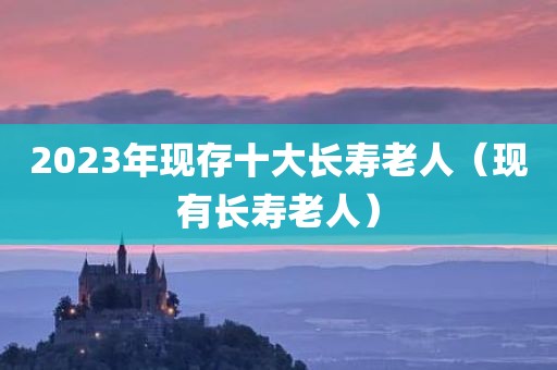 2023年现存十大长寿老人（现有长寿老人）