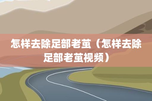 怎样去除足部老茧（怎样去除足部老茧视频）