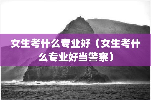 女生考什么专业好（女生考什么专业好当警察）