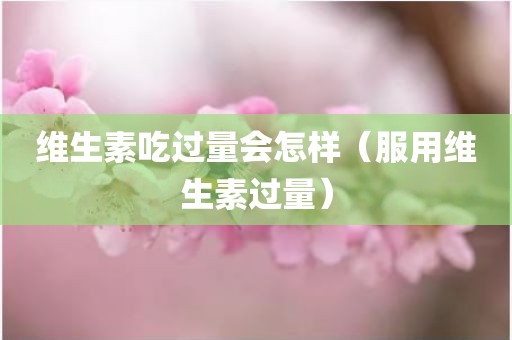 维生素吃过量会怎样（服用维生素过量）