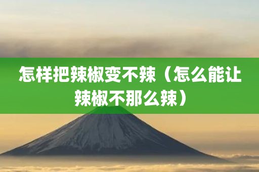 怎样把辣椒变不辣（怎么能让辣椒不那么辣）